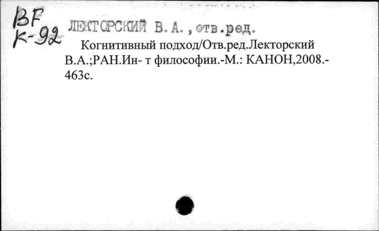 ﻿ЛВ.{ТСРС1(И^ В. А., отв .ред.
Когнитивный подход/Отв .ред.Лекторский В.А.;РАН.Ин- т философии.-М.: КАНОН,2008.-463с.